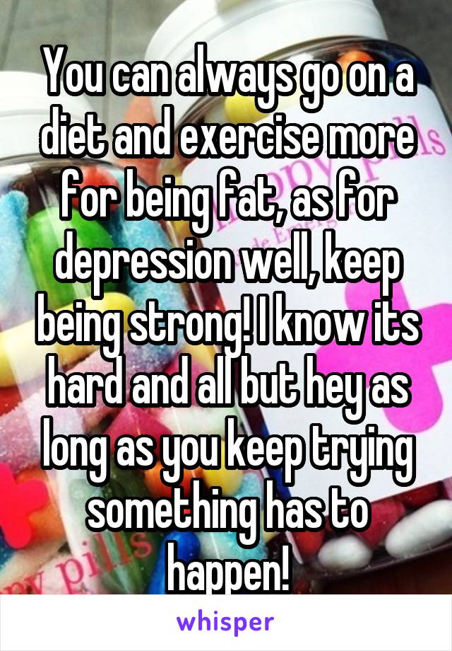 You can always go on a diet and exercise more for being fat, as for depression well, keep being strong! I know its hard and all but hey as long as you keep trying something has to happen!