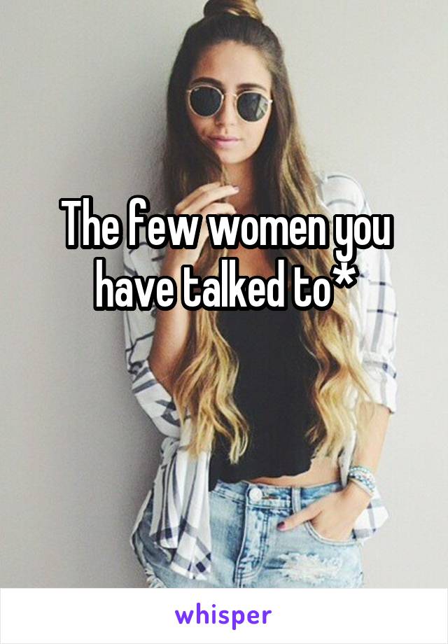 The few women you have talked to*

