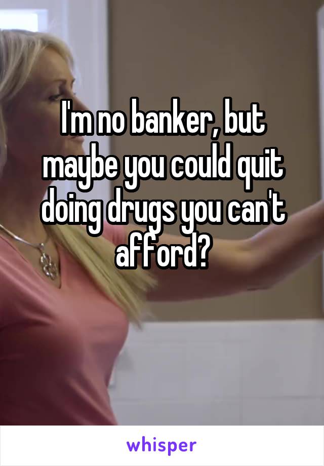 I'm no banker, but maybe you could quit doing drugs you can't afford?

