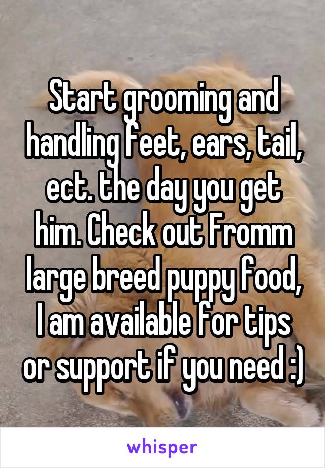 Start grooming and handling feet, ears, tail, ect. the day you get him. Check out Fromm large breed puppy food, I am available for tips or support if you need :)