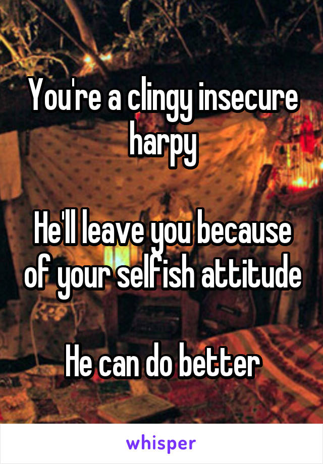 You're a clingy insecure harpy

He'll leave you because of your selfish attitude

He can do better
