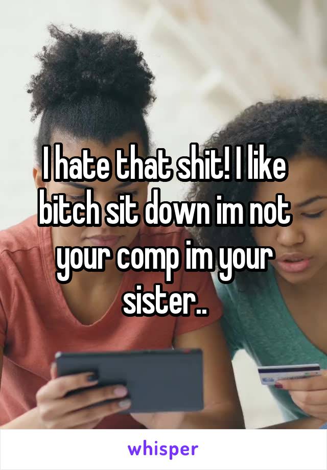 I hate that shit! I like bitch sit down im not your comp im your sister..