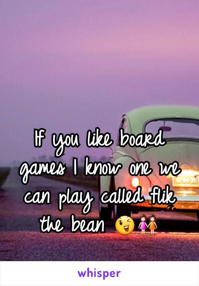 If you like board games I know one we can play called flik the bean 😉👭