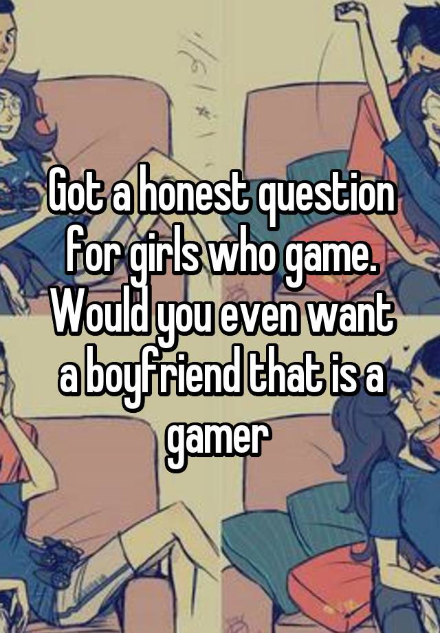 Got a honest question for girls who game.
Would you even want a boyfriend that is a gamer 