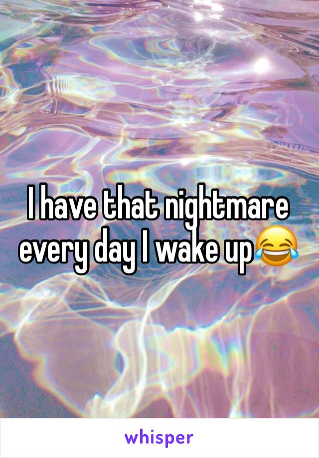 I have that nightmare every day I wake up😂