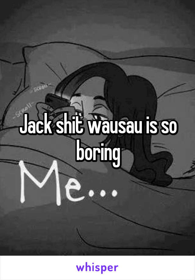 Jack shit wausau is so boring