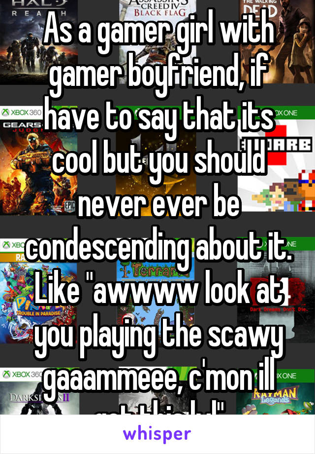 As a gamer girl with gamer boyfriend, if have to say that its cool but you should never ever be condescending about it. Like "awwww look at you playing the scawy gaaammeee, c'mon ill get this lvl"