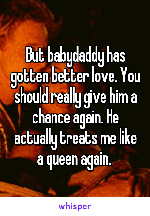 But babydaddy has gotten better love. You should really give him a chance again. He actually treats me like a queen again. 