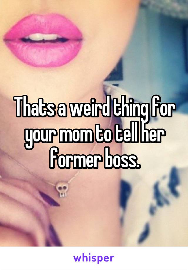 Thats a weird thing for your mom to tell her former boss.