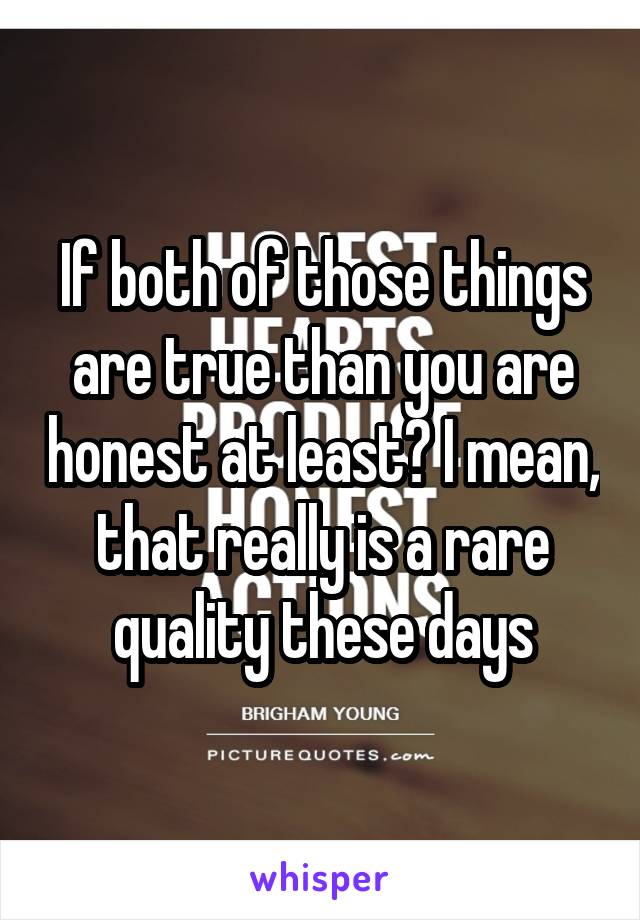 If both of those things are true than you are honest at least? I mean, that really is a rare quality these days