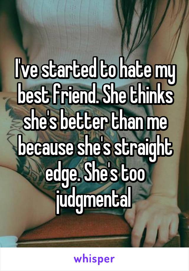 I've started to hate my best friend. She thinks she's better than me because she's straight edge. She's too judgmental 