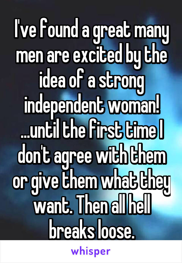 I've found a great many men are excited by the idea of a strong independent woman! ...until the first time I don't agree with them or give them what they want. Then all hell breaks loose.