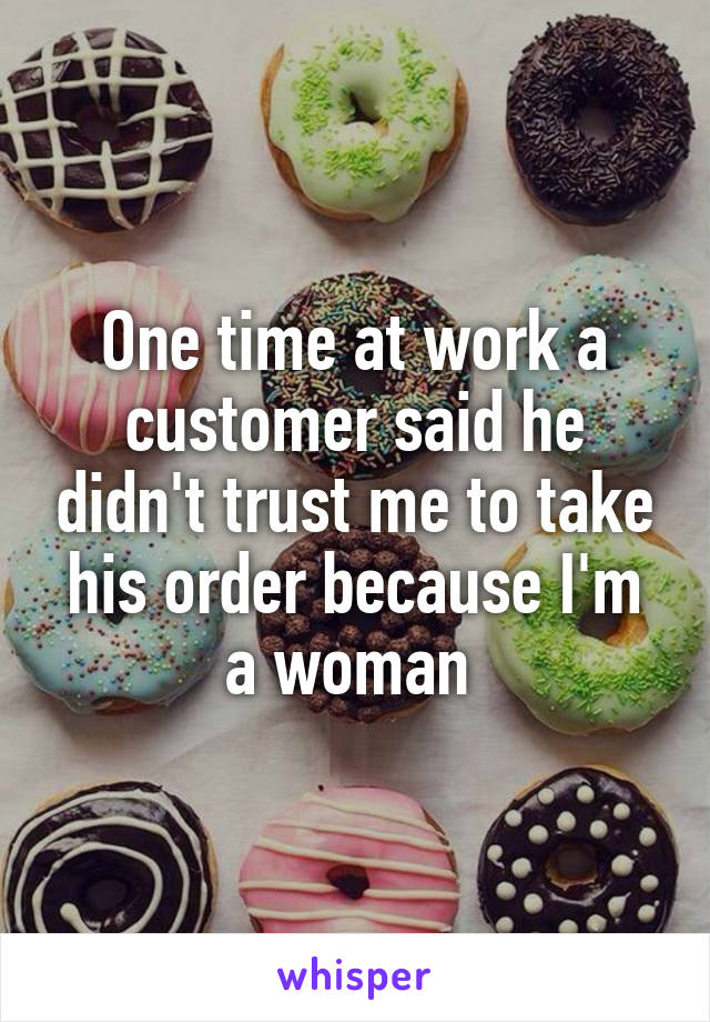 One time at work a customer said he didn't trust me to take his order because I'm a woman 