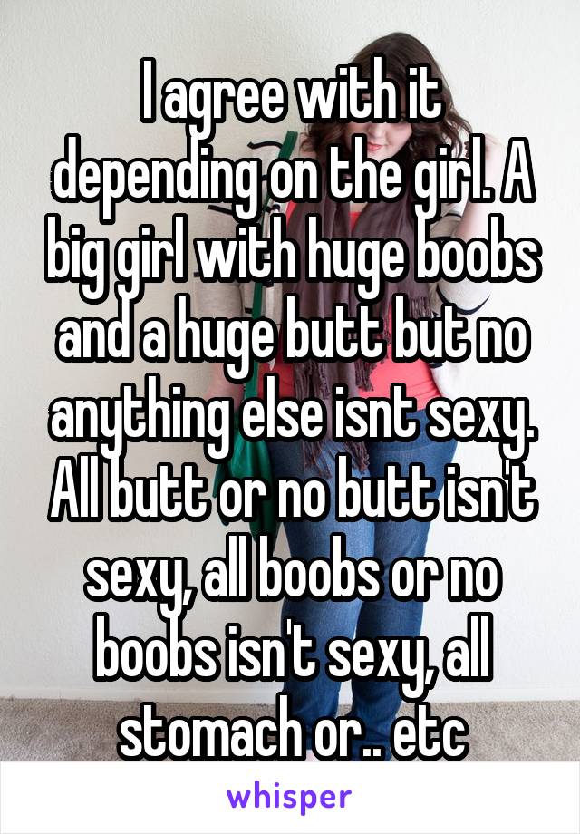 I agree with it depending on the girl. A big girl with huge boobs and a huge butt but no anything else isnt sexy. All butt or no butt isn't sexy, all boobs or no boobs isn't sexy, all stomach or.. etc