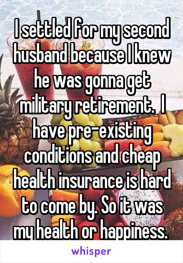 I settled for my second husband because I knew he was gonna get military retirement.  I have pre-existing conditions and cheap health insurance is hard to come by. So it was my health or happiness. 