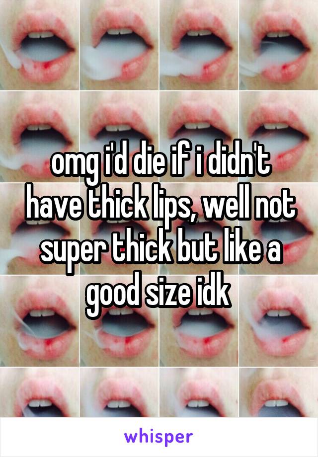 omg i'd die if i didn't have thick lips, well not super thick but like a good size idk 