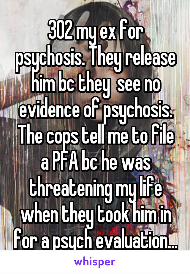 302 my ex for psychosis. They release him bc they  see no evidence of psychosis. The cops tell me to file a PFA bc he was threatening my life when they took him in for a psych evaluation...