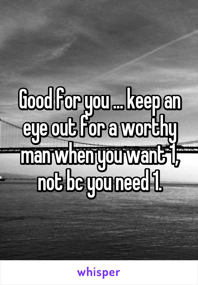 Good for you ... keep an eye out for a worthy man when you want 1, not bc you need 1.