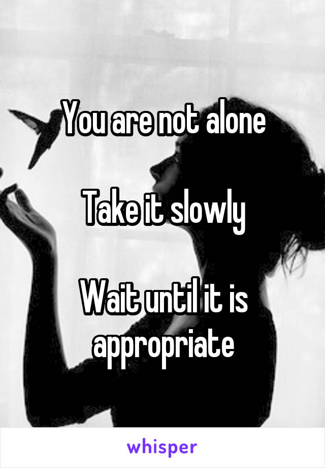 You are not alone

Take it slowly

Wait until it is appropriate