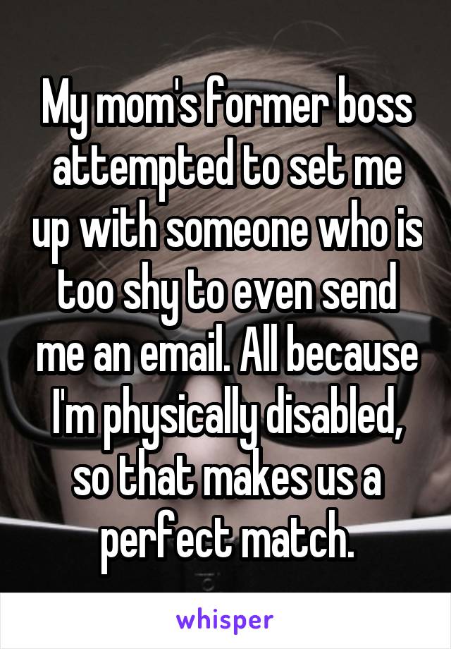 My mom's former boss attempted to set me up with someone who is too shy to even send me an email. All because I'm physically disabled, so that makes us a perfect match.