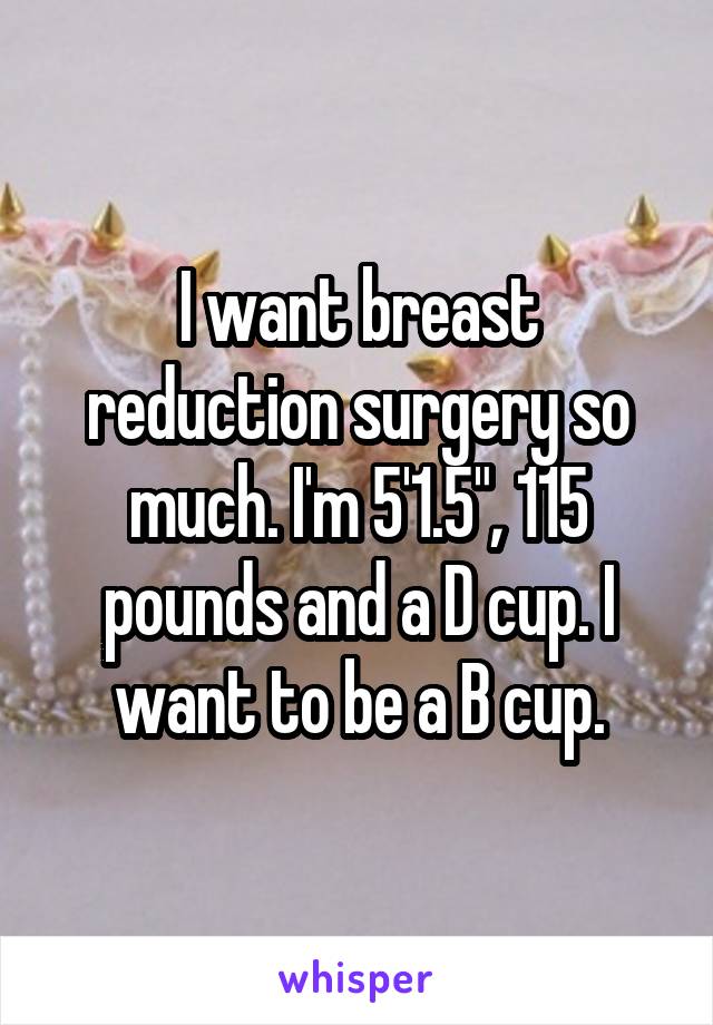 I want breast reduction surgery so much. I'm 5'1.5", 115 pounds and a D cup. I want to be a B cup.