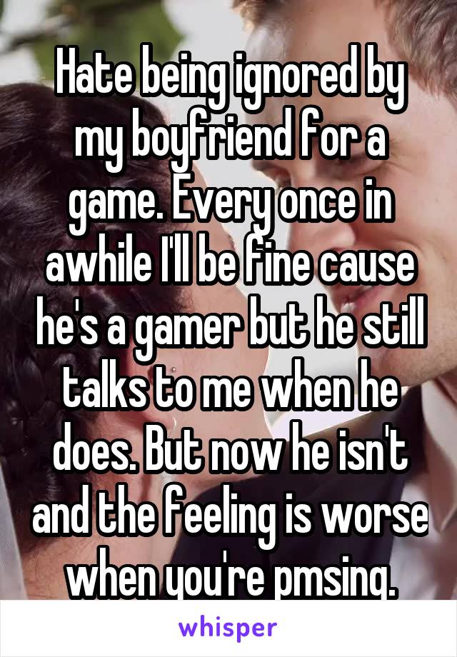 Hate being ignored by my boyfriend for a game. Every once in awhile I'll be fine cause he's a gamer but he still talks to me when he does. But now he isn't and the feeling is worse when you're pmsing.