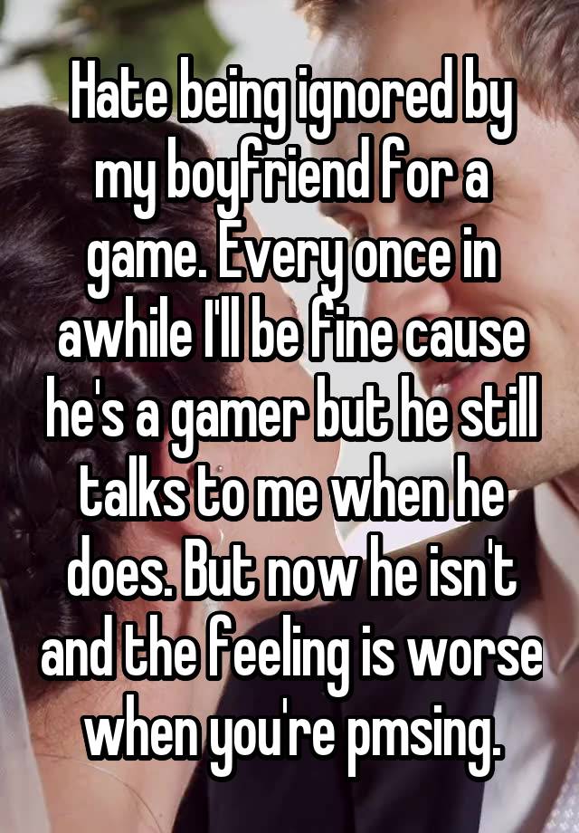 Hate being ignored by my boyfriend for a game. Every once in awhile I'll be fine cause he's a gamer but he still talks to me when he does. But now he isn't and the feeling is worse when you're pmsing.