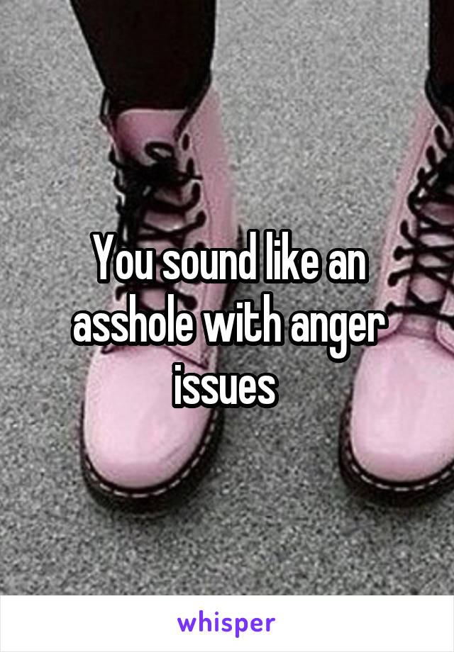 You sound like an asshole with anger issues 