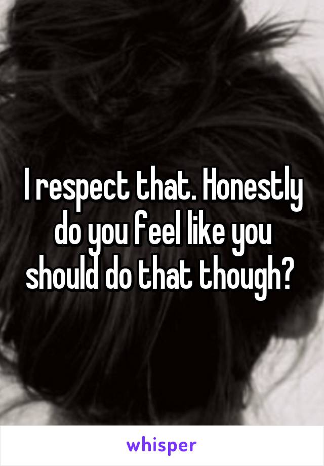 I respect that. Honestly do you feel like you should do that though? 