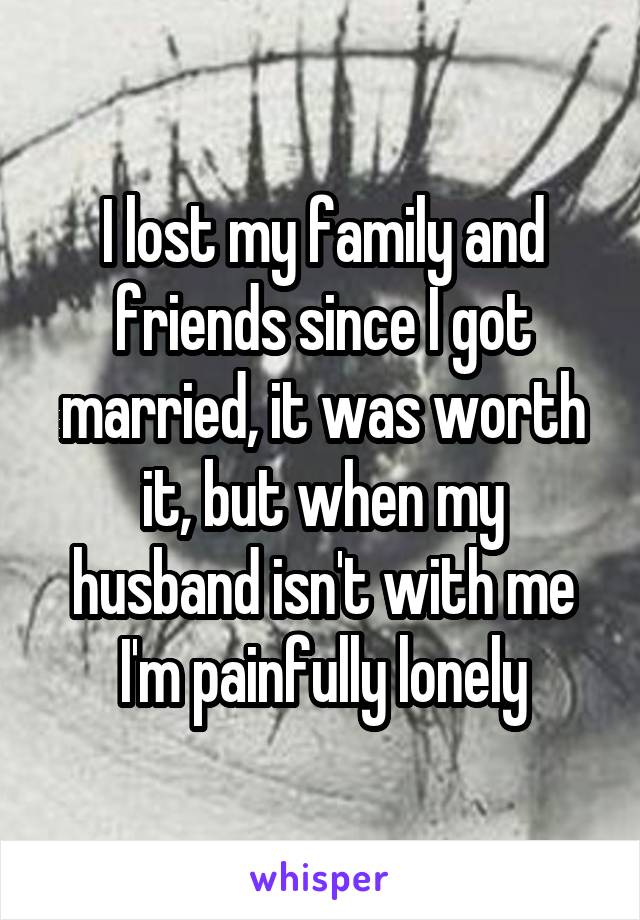 I lost my family and friends since I got married, it was worth it, but when my husband isn't with me I'm painfully lonely