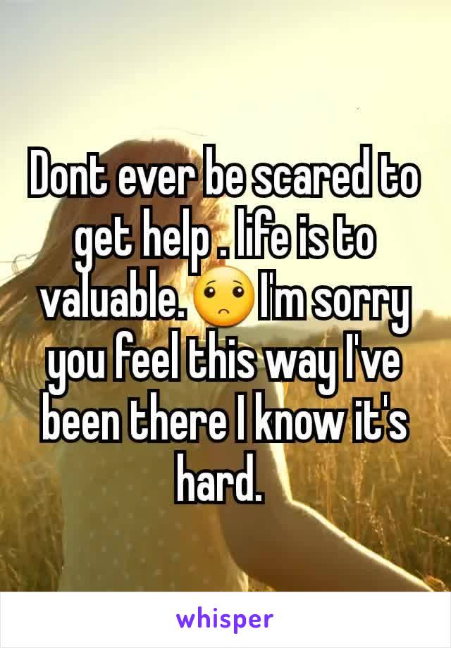 Dont ever be scared to get help . life is to valuable.🙁I'm sorry you feel this way I've been there I know it's hard. 