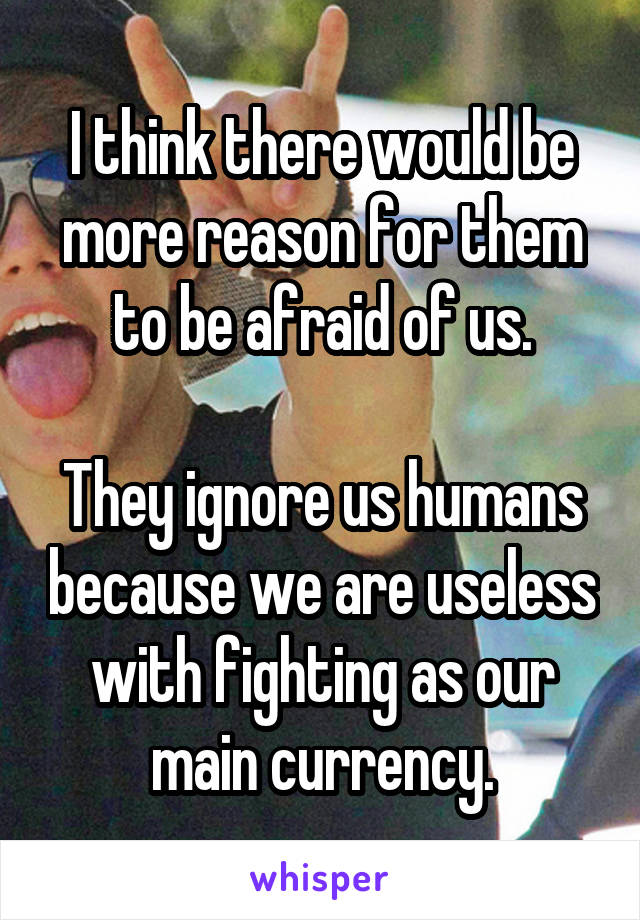 I think there would be more reason for them to be afraid of us.

They ignore us humans because we are useless with fighting as our main currency.