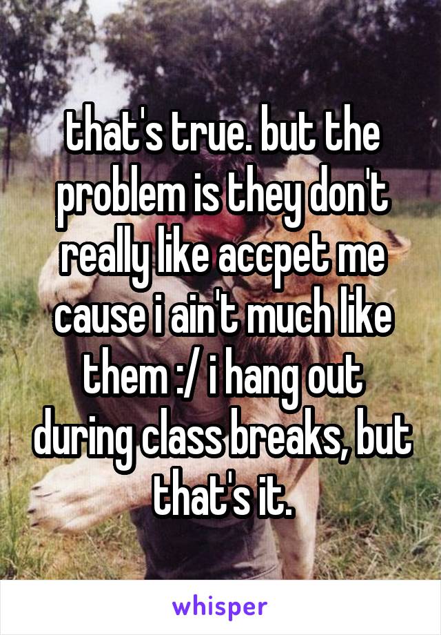 that's true. but the problem is they don't really like accpet me cause i ain't much like them :/ i hang out during class breaks, but that's it.
