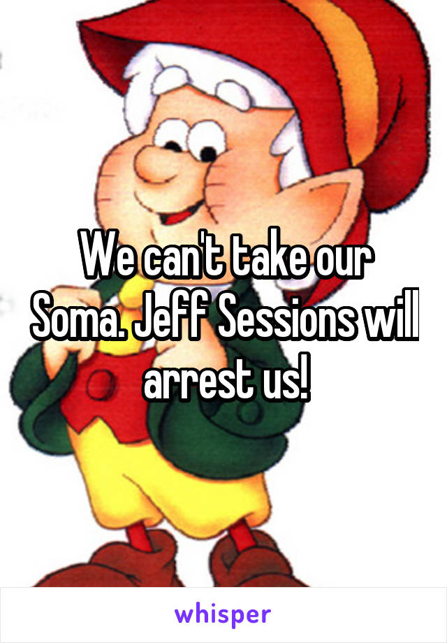 We can't take our Soma. Jeff Sessions will arrest us!