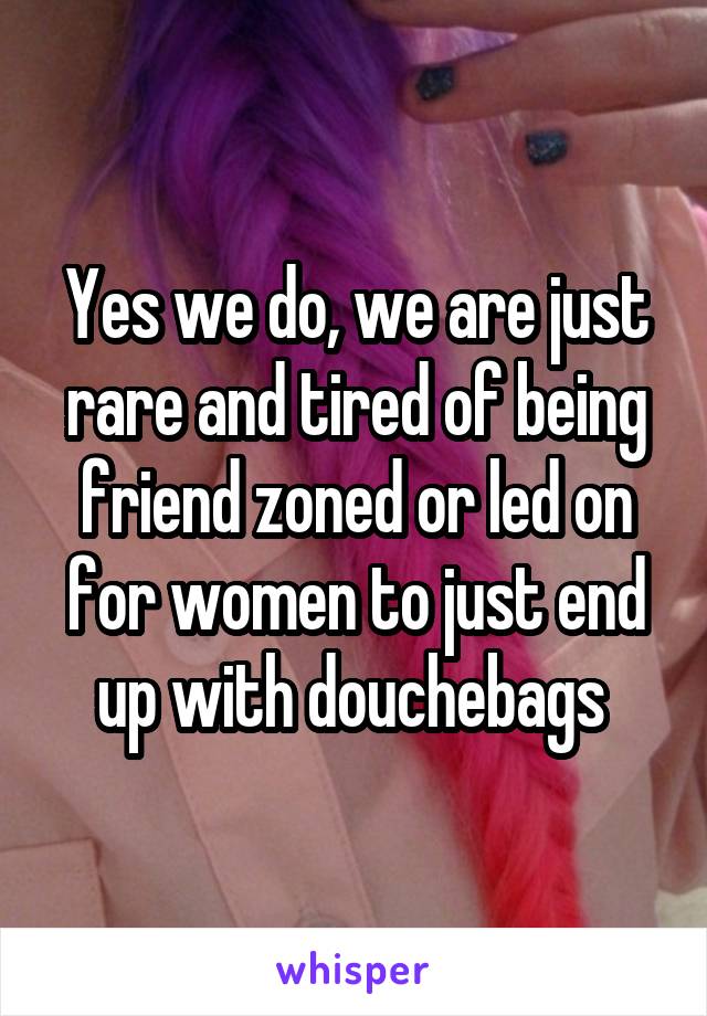 Yes we do, we are just rare and tired of being friend zoned or led on for women to just end up with douchebags 