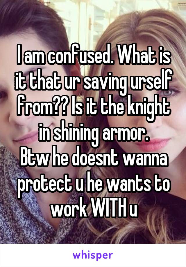 I am confused. What is it that ur saving urself from?? Is it the knight in shining armor.
Btw he doesnt wanna protect u he wants to work WITH u