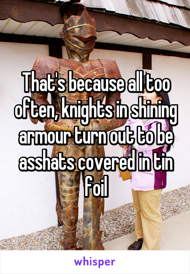 That's because all too often, knights in shining armour turn out to be asshats covered in tin foil