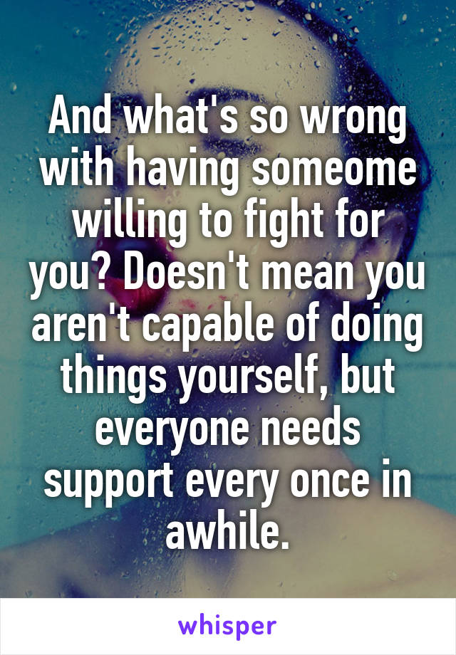 And what's so wrong with having someome willing to fight for you? Doesn't mean you aren't capable of doing things yourself, but everyone needs support every once in awhile.