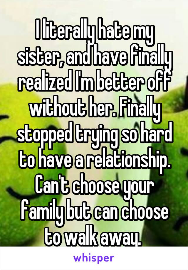 I literally hate my sister, and have finally realized I'm better off without her. Finally stopped trying so hard to have a relationship. Can't choose your family but can choose to walk away. 