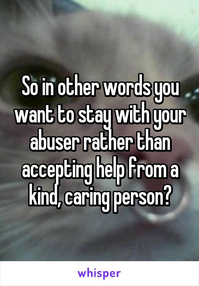 So in other words you want to stay with your abuser rather than accepting help from a kind, caring person?