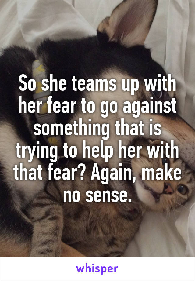 So she teams up with her fear to go against something that is trying to help her with that fear? Again, make no sense.