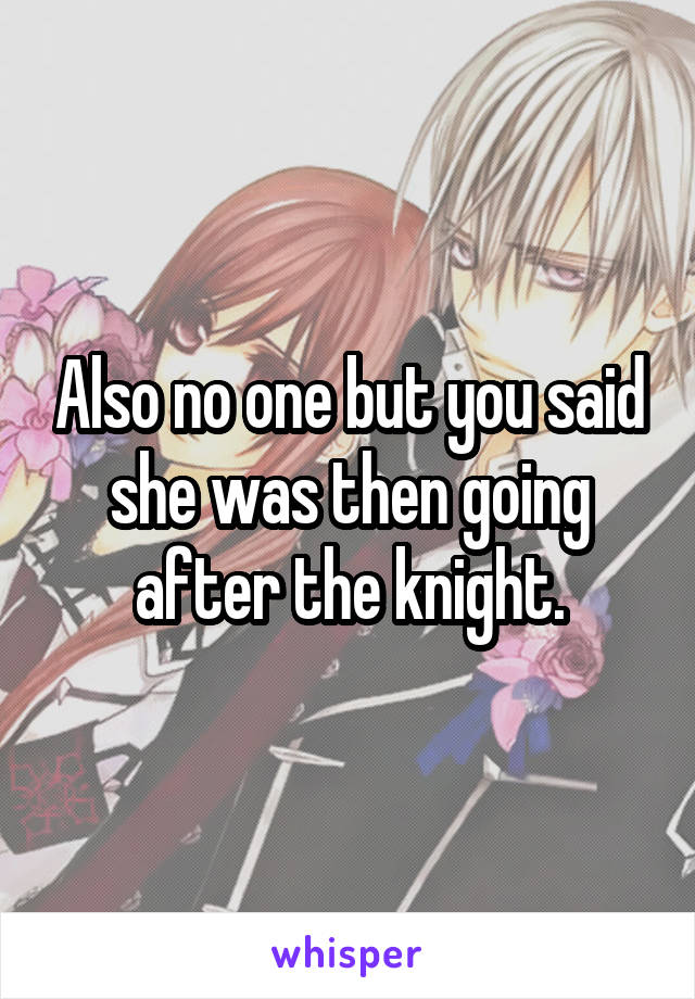 Also no one but you said she was then going after the knight.