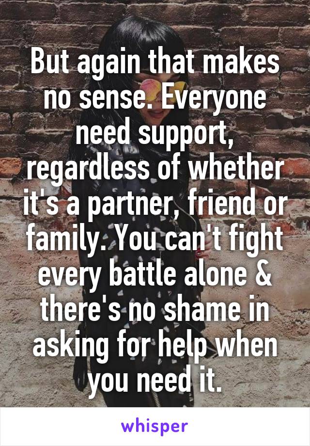 But again that makes no sense. Everyone need support, regardless of whether it's a partner, friend or family. You can't fight every battle alone & there's no shame in asking for help when you need it.