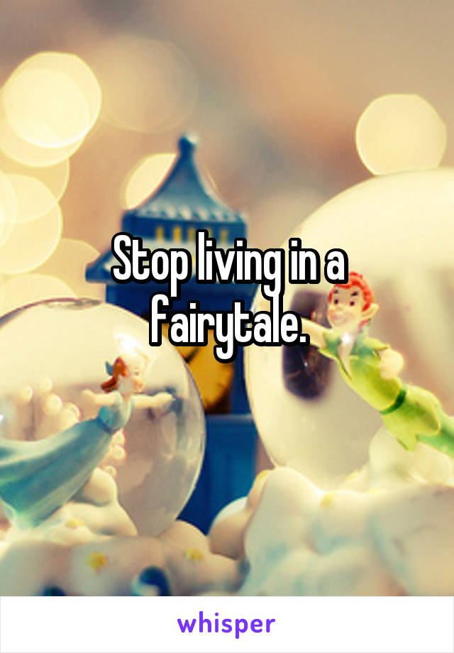 Stop living in a fairytale.
