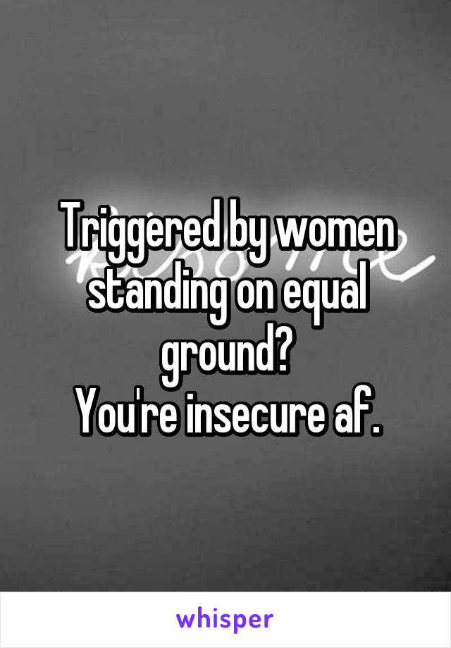 Triggered by women standing on equal ground?
You're insecure af.