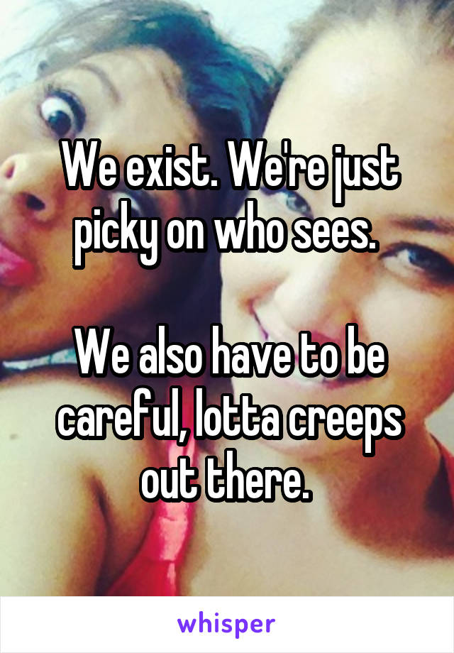 We exist. We're just picky on who sees. 

We also have to be careful, lotta creeps out there. 