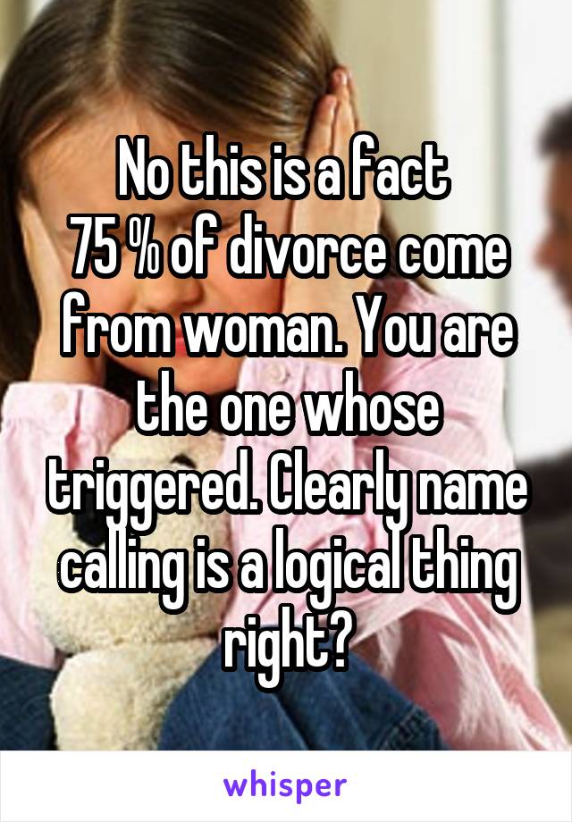 No this is a fact 
75 % of divorce come from woman. You are the one whose triggered. Clearly name calling is a logical thing right?