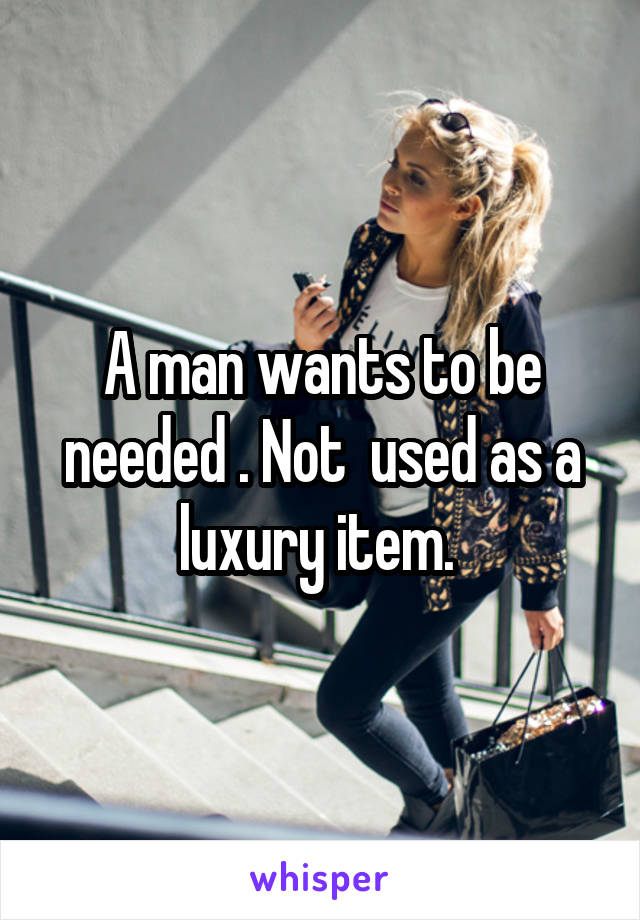 A man wants to be needed . Not  used as a luxury item. 