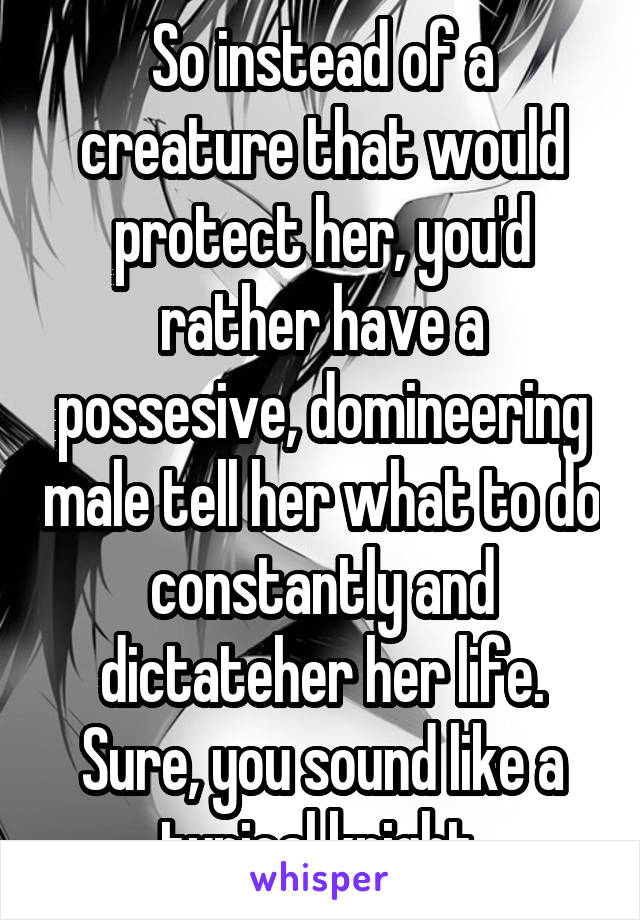 So instead of a creature that would protect her, you'd rather have a possesive, domineering male tell her what to do constantly and dictateher her life. Sure, you sound like a typical knight.