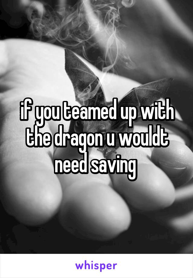 if you teamed up with the dragon u wouldt need saving 